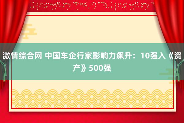 激情综合网 中国车企行家影响力飙升：10强入《资产》500强