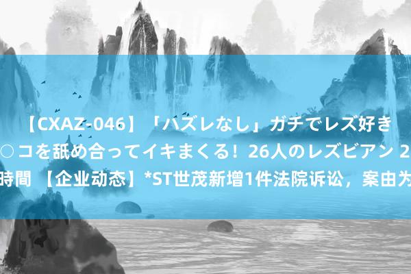 【CXAZ-046】「ハズレなし」ガチでレズ好きなお姉さんたちがオマ○コを舐め合ってイキまくる！26人のレズビアン 2 4時間 【企业动态】*ST世茂新增1件法院诉讼，案由为修复工程分包契约纠纷