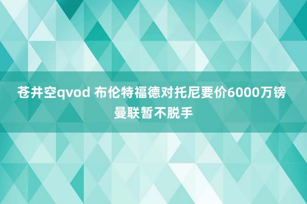 苍井空qvod 布伦特福德对托尼要价6000万镑 曼联暂不脱手