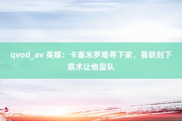 qvod_av 英媒：卡塞米罗难寻下家，曼联刻下霸术让他留队