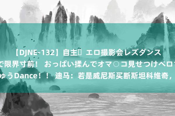 【DJNE-132】自主・エロ撮影会レズダンス 透け透けベビードールで限界寸前！ おっぱい揉んでオマ○コ見せつけベロちゅうDance！！ 迪马：若是威尼斯买断斯坦科维奇，国米将保留50%二转分红