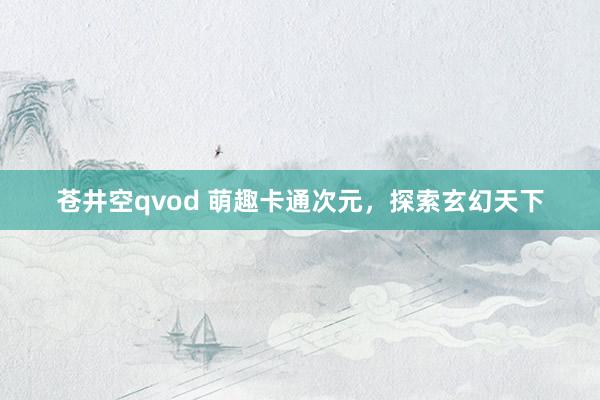 苍井空qvod 萌趣卡通次元，探索玄幻天下