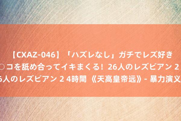 【CXAZ-046】「ハズレなし」ガチでレズ好きなお姉さんたちがオマ○コを舐め合ってイキまくる！26人のレズビアン 2 4時間 《天高皇帝远》- 暴力演义篇