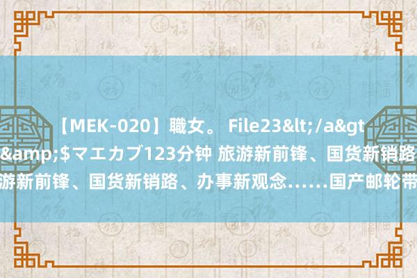 【MEK-020】職女。 File23</a>2011-05-20プレステージ&$マエカブ123分钟 旅游新前锋、国货新销路、办事新观念……国产邮轮带火了什么？