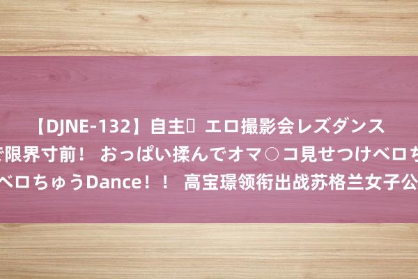 【DJNE-132】自主・エロ撮影会レズダンス 透け透けベビードールで限界寸前！ おっぱい揉んでオマ○コ見せつけベロちゅうDance！！ 高宝璟领衔出战苏格兰女子公开赛 殷小雯等参赛