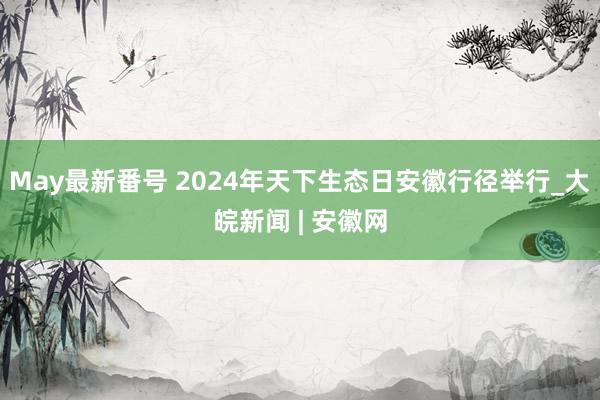 May最新番号 2024年天下生态日安徽行径举行_大皖新闻 | 安徽网