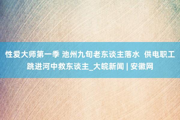 性爱大师第一季 池州九旬老东谈主落水  供电职工跳进河中救东谈主_大皖新闻 | 安徽网