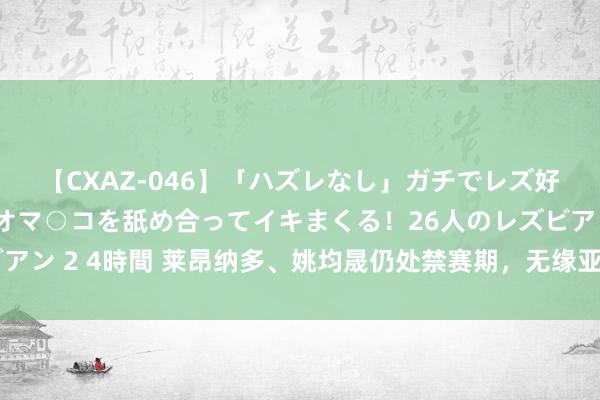 【CXAZ-046】「ハズレなし」ガチでレズ好きなお姉さんたちがオマ○コを舐め合ってイキまくる！26人のレズビアン 2 4時間 莱昂纳多、姚均晟仍处禁赛期，无缘亚冠二级联赛小组赛