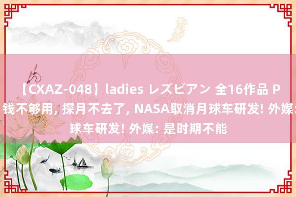 【CXAZ-048】ladies レズビアン 全16作品 PartIV 4時間 钱不够用， 探月不去了， NASA取消月球车研发! 外媒: 是时期不能