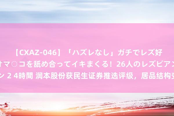 【CXAZ-046】「ハズレなし」ガチでレズ好きなお姉さんたちがオマ○コを舐め合ってイキまくる！26人のレズビアン 2 4時間 润本股份获民生证券推选评级，居品结构变化带动盈利才智普及