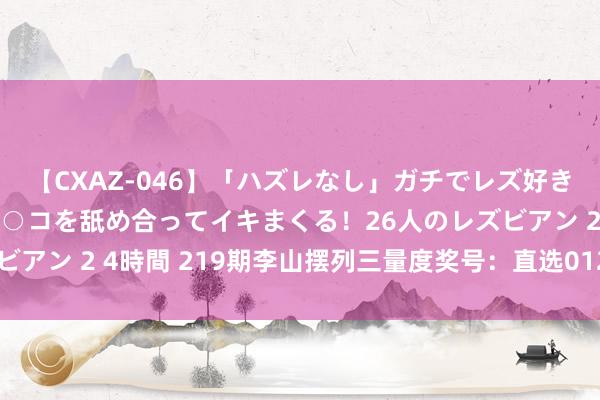 【CXAZ-046】「ハズレなし」ガチでレズ好きなお姉さんたちがオマ○コを舐め合ってイキまくる！26人のレズビアン 2 4時間 219期李山摆列三量度奖号：直选012路形状分析