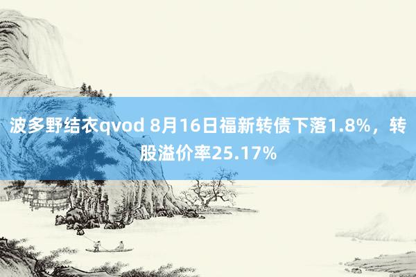 波多野结衣qvod 8月16日福新转债下落1.8%，转股溢价率25.17%