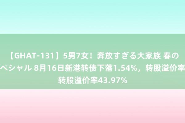 【GHAT-131】5男7女！奔放すぎる大家族 春の2時間スペシャル 8月16日新港转债下落1.54%，转股溢价率43.97%