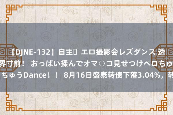 【DJNE-132】自主・エロ撮影会レズダンス 透け透けベビードールで限界寸前！ おっぱい揉んでオマ○コ見せつけベロちゅうDance！！ 8月16日盛泰转债下落3.04%，转股溢价率76.82%