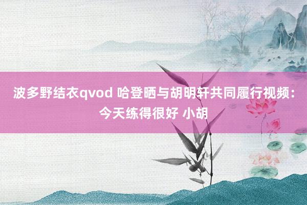 波多野结衣qvod 哈登晒与胡明轩共同履行视频：今天练得很好 小胡