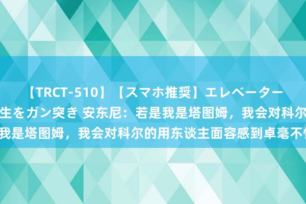 【TRCT-510】【スマホ推奨】エレベーターに挟まれたデカ尻女子校生をガン突き 安东尼：若是我是塔图姆，我会对科尔的用东谈主面容感到卓毫不悦！