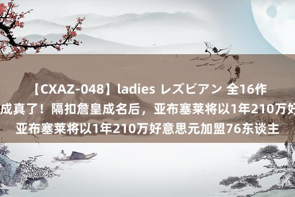 【CXAZ-048】ladies レズビアン 全16作品 PartIV 4時間 预言成真了！隔扣詹皇成名后，亚布塞莱将以1年210万好意思元加盟76东谈主