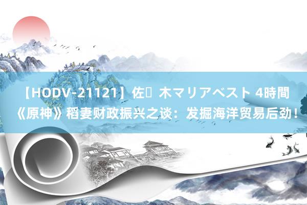 【HODV-21121】佐々木マリアベスト 4時間 《原神》稻妻财政振兴之谈：发掘海洋贸易后劲！