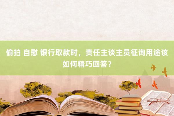 偷拍 自慰 银行取款时，责任主谈主员征询用途该如何精巧回答？