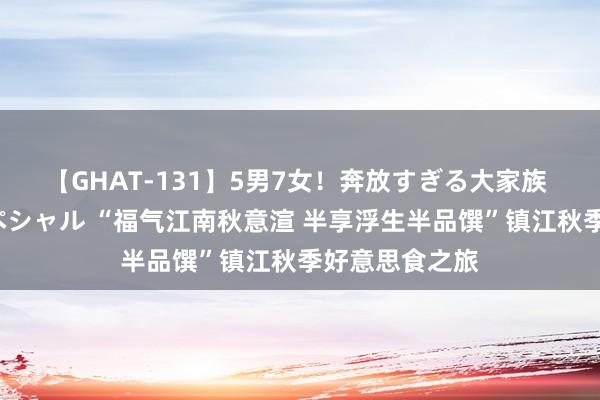 【GHAT-131】5男7女！奔放すぎる大家族 春の2時間スペシャル “福气江南秋意渲 半享浮生半品馔”镇江秋季好意思食之旅