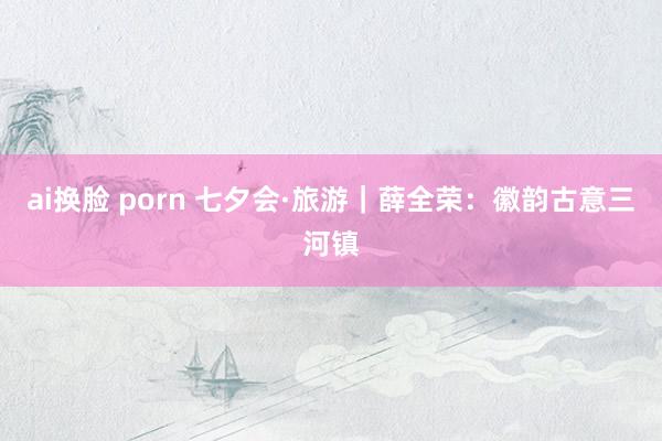 ai换脸 porn 七夕会·旅游｜薛全荣：徽韵古意三河镇