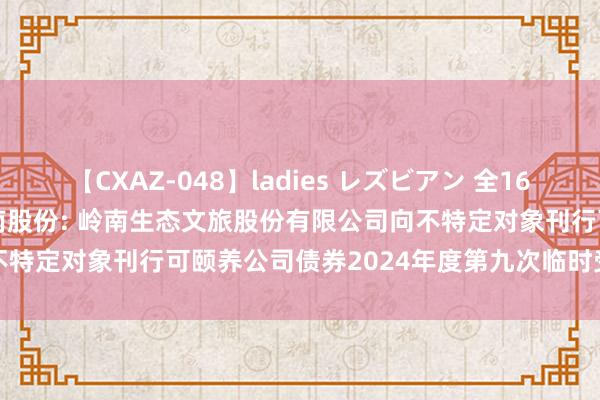 【CXAZ-048】ladies レズビアン 全16作品 PartIV 4時間 岭南股份: 岭南生态文旅股份有限公司向不特定对象刊行可颐养公司债券2024年度第九次临时受托料理事务讲述