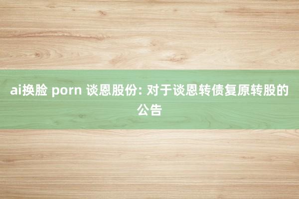 ai换脸 porn 谈恩股份: 对于谈恩转债复原转股的公告