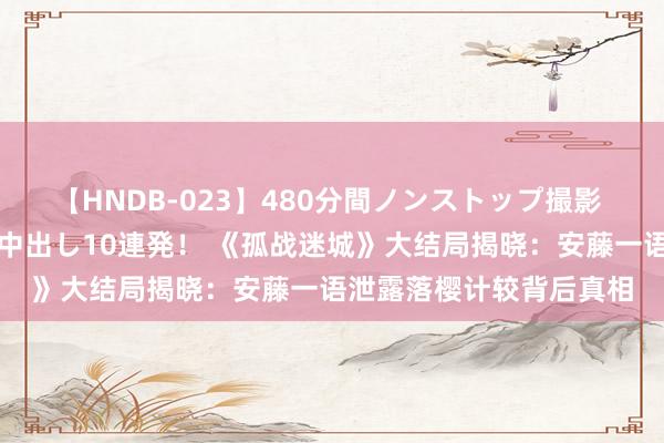 【HNDB-023】480分間ノンストップ撮影 ノーカット編集で本物中出し10連発！ 《孤战迷城》大结局揭晓：安藤一语泄露落樱计较背后真相