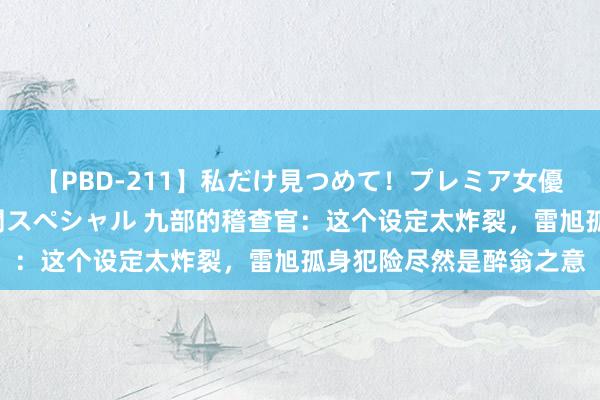 【PBD-211】私だけ見つめて！プレミア女優と主観でセックス8時間スペシャル 九部的稽查官：这个设定太炸裂，雷旭孤身犯险尽然是醉翁之意