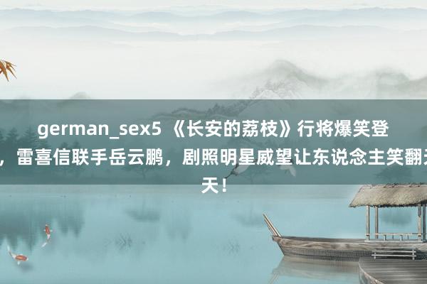 german_sex5 《长安的荔枝》行将爆笑登场，雷喜信联手岳云鹏，剧照明星威望让东说念主笑翻天！