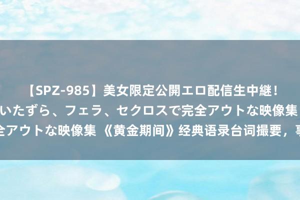 【SPZ-985】美女限定公開エロ配信生中継！素人娘、カップルたちがいたずら、フェラ、セクロスで完全アウトな映像集 《黄金期间》经典语录台词撮要，事理深长