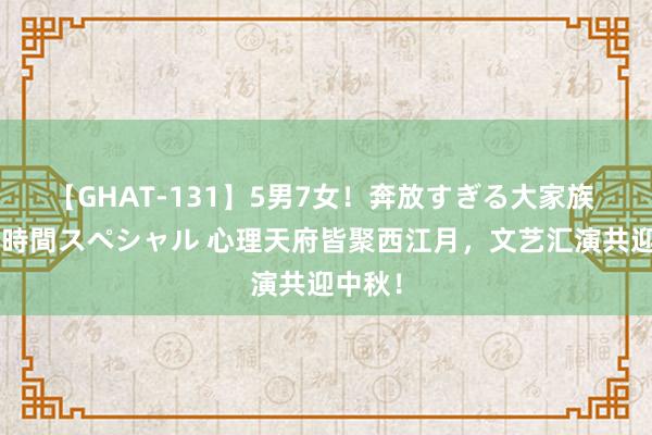 【GHAT-131】5男7女！奔放すぎる大家族 春の2時間スペシャル 心理天府皆聚西江月，文艺汇演共迎中秋！