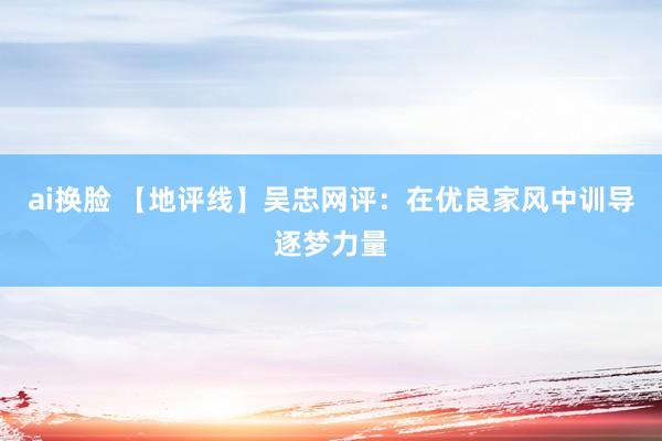 ai换脸 【地评线】吴忠网评：在优良家风中训导逐梦力量