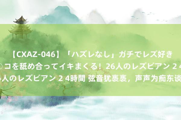 【CXAZ-046】「ハズレなし」ガチでレズ好きなお姉さんたちがオマ○コを舐め合ってイキまくる！26人のレズビアン 2 4時間 弦音犹褭褭，声声为痴东谈主