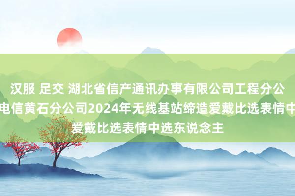 汉服 足交 湖北省信产通讯办事有限公司工程分公司成为中国电信黄石分公司2024年无线基站缔造爱戴比选表情中选东说念主