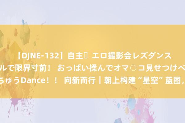 【DJNE-132】自主・エロ撮影会レズダンス 透け透けベビードールで限界寸前！ おっぱい揉んでオマ○コ見せつけベロちゅうDance！！ 向新而行｜朝上构建“星空”蓝图，中国电信深耕天空领略之谈