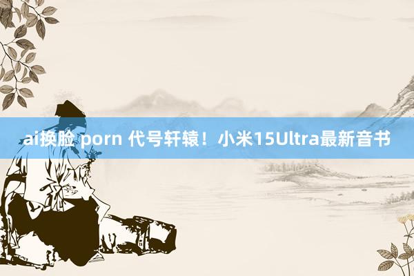 ai换脸 porn 代号轩辕！小米15Ultra最新音书