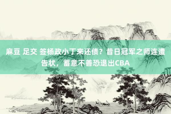 麻豆 足交 签杨政小丁来还债？昔日冠军之师连遭告状，蓄意不善恐退出CBA