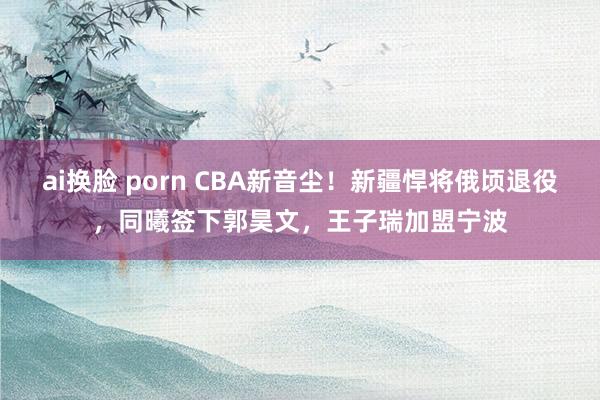 ai换脸 porn CBA新音尘！新疆悍将俄顷退役，同曦签下郭昊文，王子瑞加盟宁波