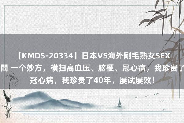 【KMDS-20334】日本VS海外剛毛熟女SEX対決！！40人8時間 一个妙方，横扫高血压、脑梗、冠心病，我珍贵了40年，屡试屡效！