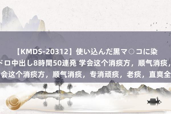 【KMDS-20312】使い込んだ黒マ○コに染み渡る息子の精液ドロドロ中出し8時間50連発 学会这个消痰方，顺气消痰，专消顽痰，老痰，直爽全身