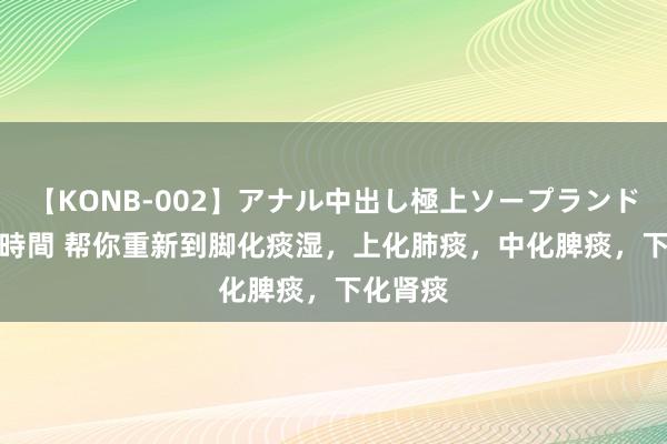 【KONB-002】アナル中出し極上ソープランドBEST4時間 帮你重新到脚化痰湿，上化肺痰，中化脾痰，下化肾痰