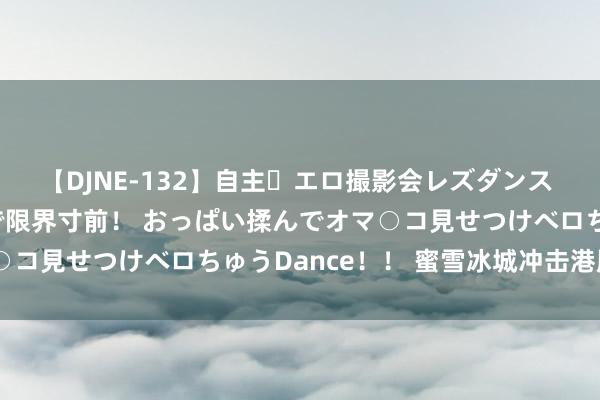 【DJNE-132】自主・エロ撮影会レズダンス 透け透けベビードールで限界寸前！ おっぱい揉んでオマ○コ見せつけベロちゅうDance！！ 蜜雪冰城冲击港股IPO