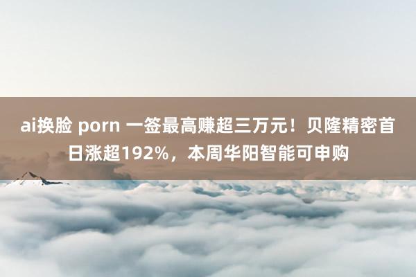 ai换脸 porn 一签最高赚超三万元！贝隆精密首日涨超192%，本周华阳智能可申购