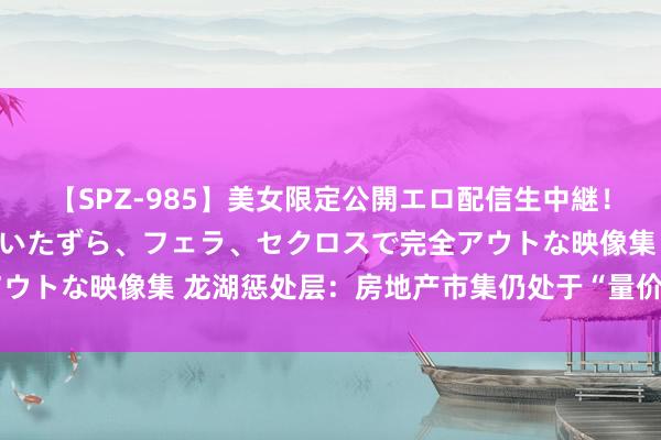 【SPZ-985】美女限定公開エロ配信生中継！素人娘、カップルたちがいたずら、フェラ、セクロスで完全アウトな映像集 龙湖惩处层：房地产市集仍处于“量价调整”阶段