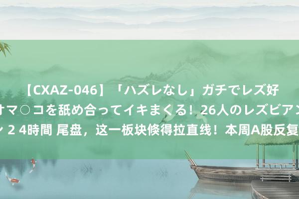 【CXAZ-046】「ハズレなし」ガチでレズ好きなお姉さんたちがオマ○コを舐め合ってイキまくる！26人のレズビアン 2 4時間 尾盘，这一板块倏得拉直线！本周A股反复冲高回落，原因找到了