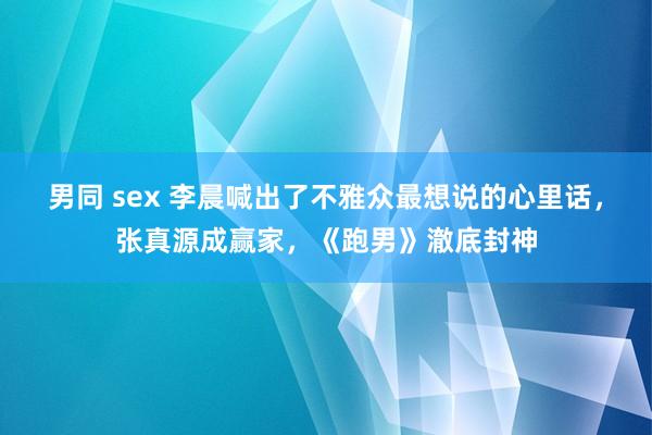 男同 sex 李晨喊出了不雅众最想说的心里话，张真源成赢家，《跑男》澈底封神