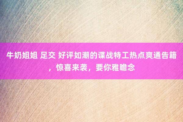 牛奶姐姐 足交 好评如潮的谍战特工热点爽通告籍，惊喜来袭，要你雅瞻念