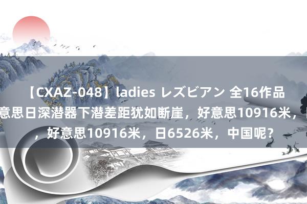 【CXAZ-048】ladies レズビアン 全16作品 PartIV 4時間 中好意思日深潜器下潜差距犹如断崖，好意思10916米，日6526米，中国呢？