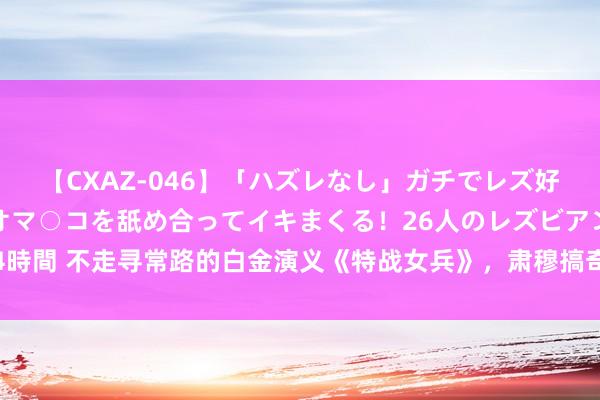 【CXAZ-046】「ハズレなし」ガチでレズ好きなお姉さんたちがオマ○コを舐め合ってイキまくる！26人のレズビアン 2 4時間 不走寻常路的白金演义《特战女兵》，肃穆搞奇迹的男主如斯倜傥有木有！